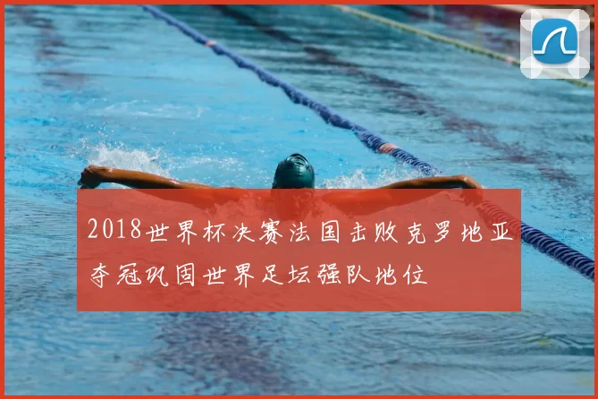 2018世界杯决赛法国击败克罗地亚夺冠巩固世界足坛强队地位