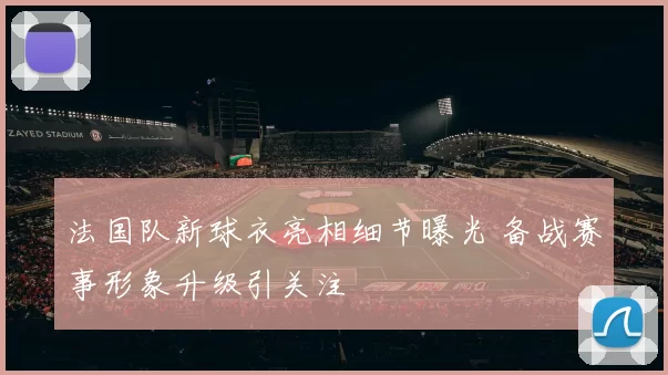 法国队新球衣亮相细节曝光 备战赛事形象升级引关注
