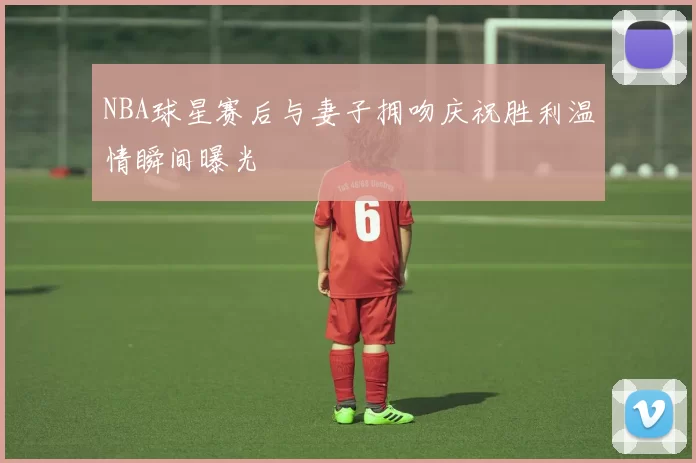 NBA球星赛后与妻子拥吻庆祝胜利温情瞬间曝光