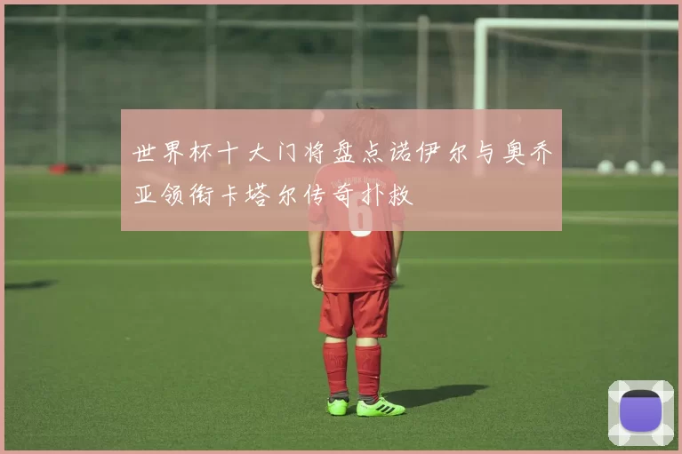 世界杯十大门将盘点诺伊尔与奥乔亚领衔卡塔尔传奇扑救