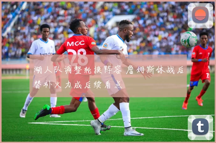 湖人队调整轮换阵容 詹姆斯休战后替补火力成后续看点