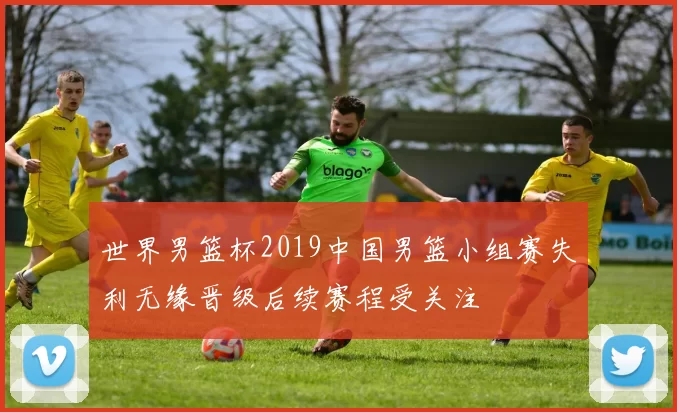 世界男篮杯2019中国男篮小组赛失利无缘晋级后续赛程受关注