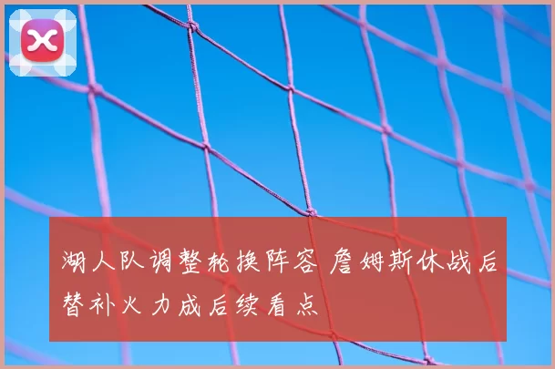 湖人队调整轮换阵容 詹姆斯休战后替补火力成后续看点