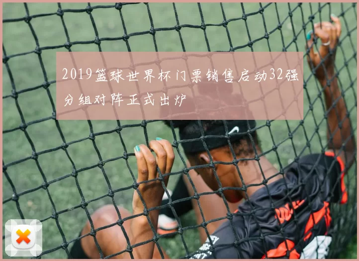 2019篮球世界杯门票销售启动32强分组对阵正式出炉