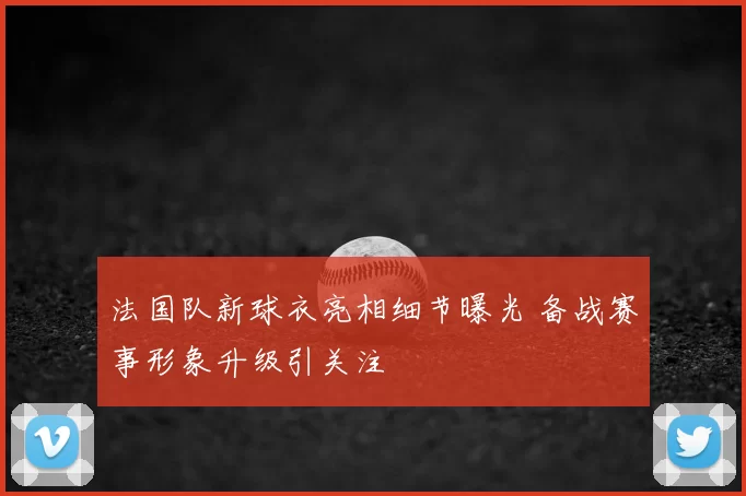法国队新球衣亮相细节曝光 备战赛事形象升级引关注