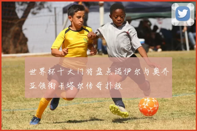 世界杯十大门将盘点诺伊尔与奥乔亚领衔卡塔尔传奇扑救