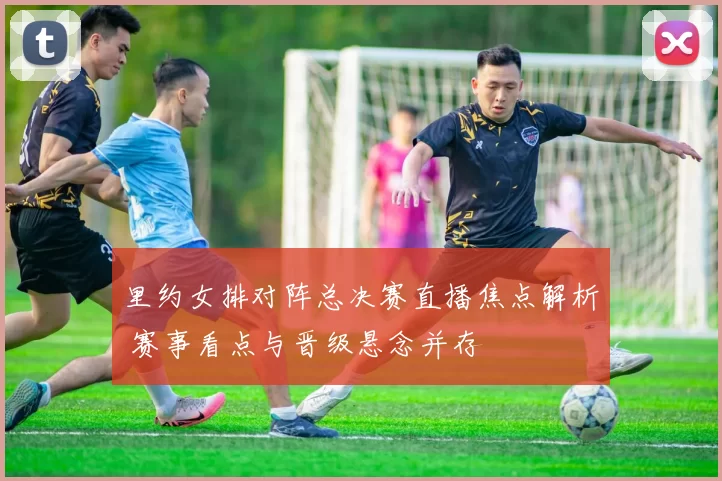 里约女排对阵总决赛直播焦点解析 赛事看点与晋级悬念并存