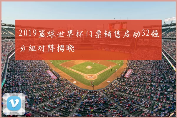 2019篮球世界杯门票销售启动32强分组对阵揭晓