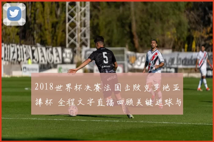 2018世界杯决赛法国击败克罗地亚捧杯 全程文字直播回顾关键进球与精彩攻防