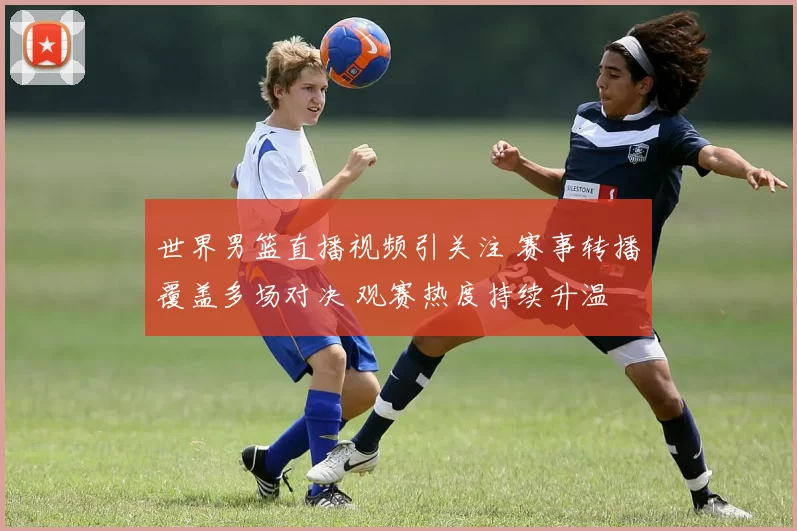 世界男篮直播视频引关注 赛事转播覆盖多场对决 观赛热度持续升温