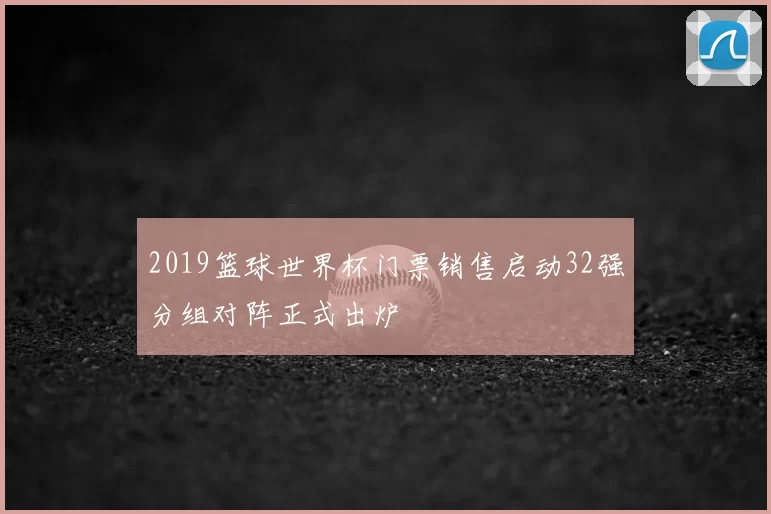 2019篮球世界杯门票销售启动32强分组对阵正式出炉