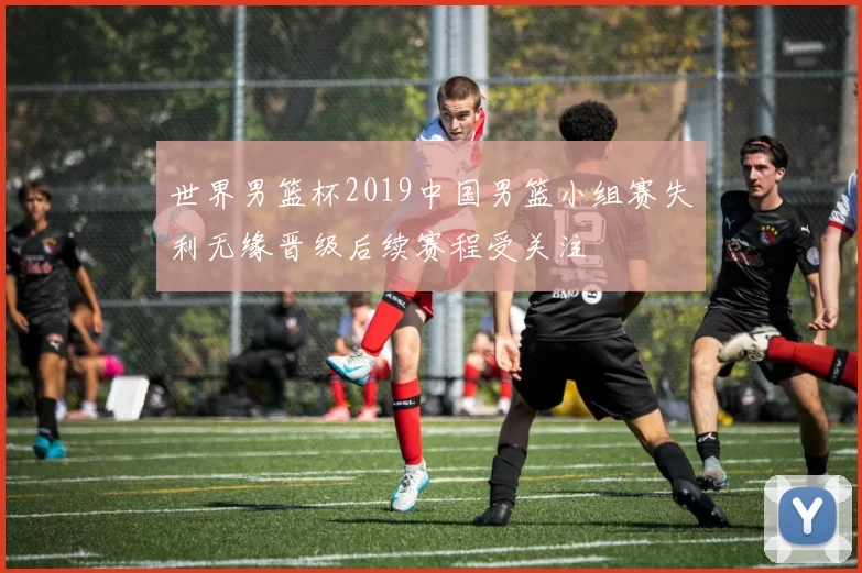 世界男篮杯2019中国男篮小组赛失利无缘晋级后续赛程受关注