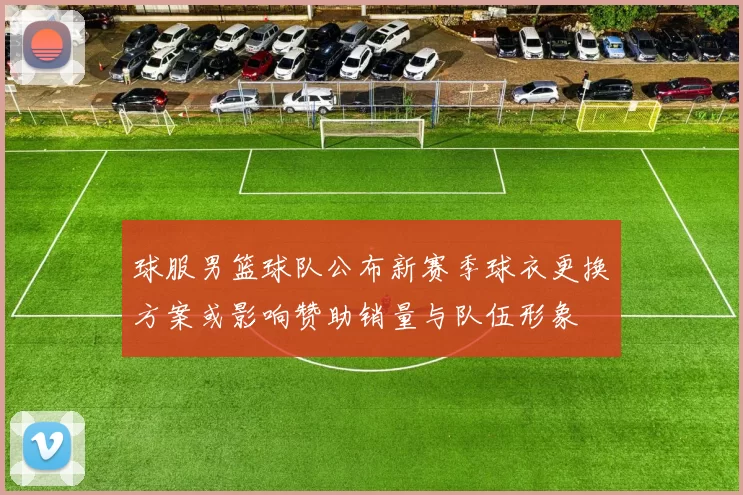 球服男篮球队公布新赛季球衣更换方案或影响赞助销量与队伍形象