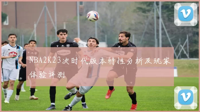 NBA2K23次时代版本特性分析及玩家体验评测