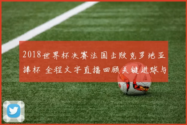 2018世界杯决赛法国击败克罗地亚捧杯 全程文字直播回顾关键进球与精彩攻防