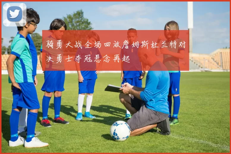 骑勇大战全场回放詹姆斯杜兰特对决勇士夺冠悬念再起