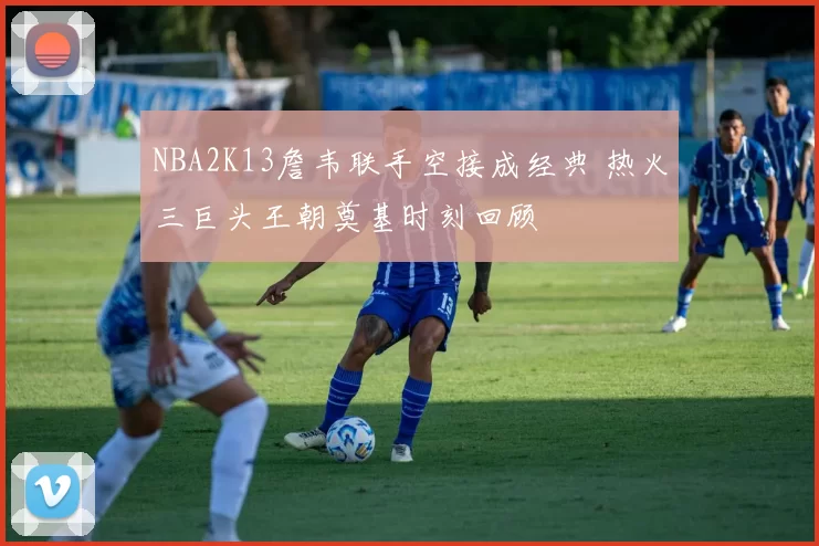 NBA2K13詹韦联手空接成经典 热火三巨头王朝奠基时刻回顾