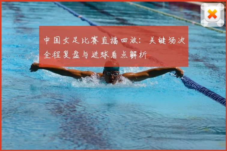 中国女足比赛直播回放：关键场次全程复盘与进球看点解析