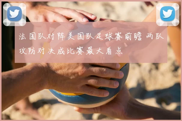 法国队对阵美国队足球赛前瞻 两队攻防对决成比赛最大看点