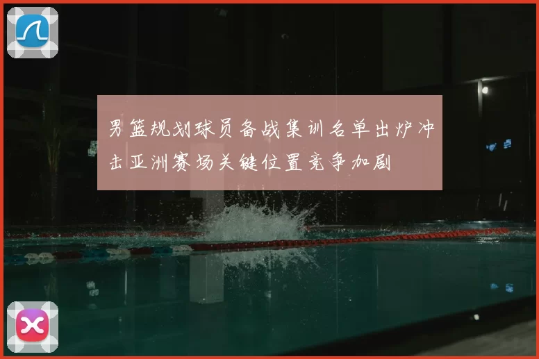 男篮规划球员备战集训名单出炉冲击亚洲赛场关键位置竞争加剧