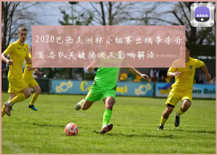 2020巴西美洲杯小组赛出线争夺升温 各队关键场次及影响解读