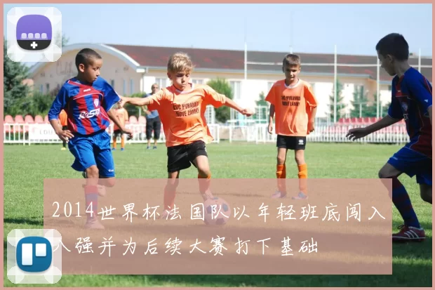 2014世界杯法国队以年轻班底闯入八强并为后续大赛打下基础