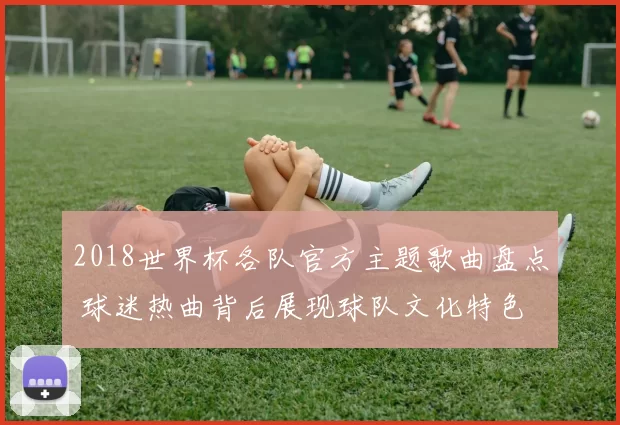 2018世界杯各队官方主题歌曲盘点 球迷热曲背后展现球队文化特色