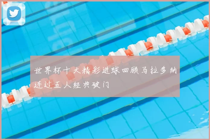 世界杯十大精彩进球回顾马拉多纳连过五人经典破门