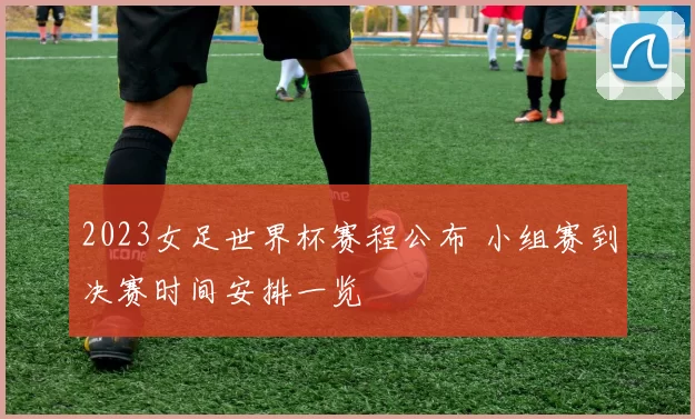 2023女足世界杯赛程公布 小组赛到决赛时间安排一览