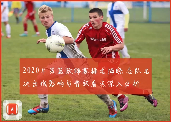 2020年男篮欧锦赛排名揭晓 各队名次出线影响与晋级看点深入分析