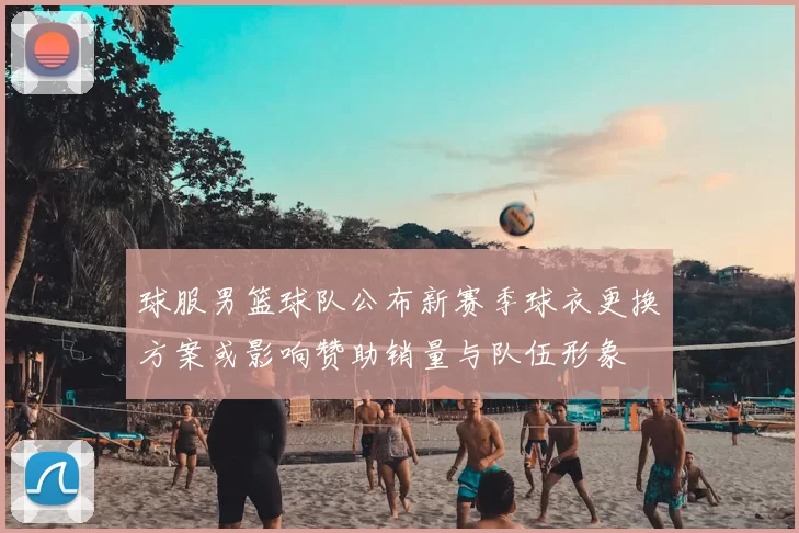 球服男篮球队公布新赛季球衣更换方案或影响赞助销量与队伍形象