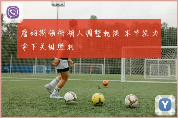 詹姆斯领衔湖人调整轮换 末节发力拿下关键胜利