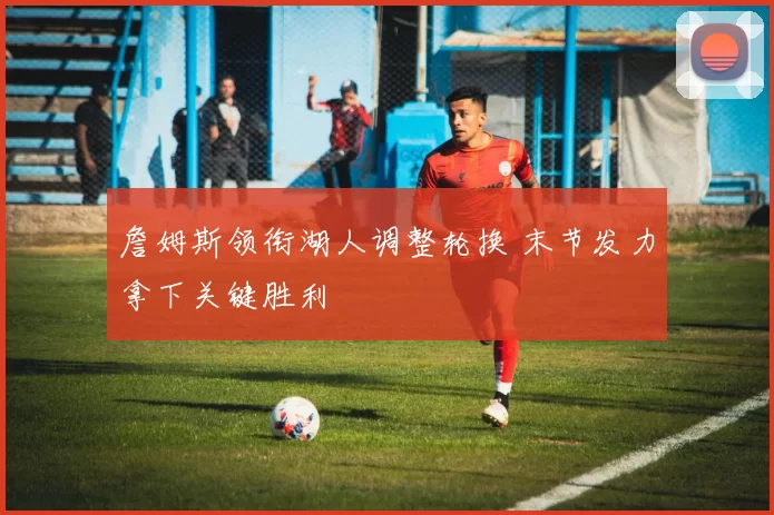 詹姆斯领衔湖人调整轮换 末节发力拿下关键胜利