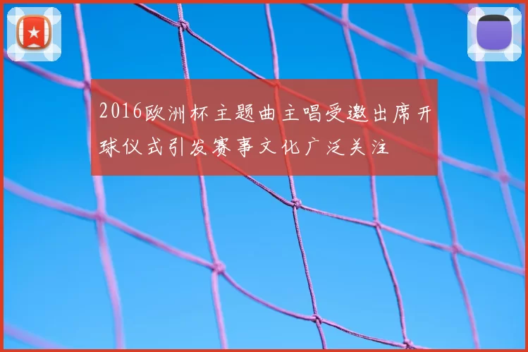 2016欧洲杯主题曲主唱受邀出席开球仪式引发赛事文化广泛关注