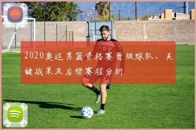 2020奥运男篮资格赛晋级球队、关键战果及后续赛程分析