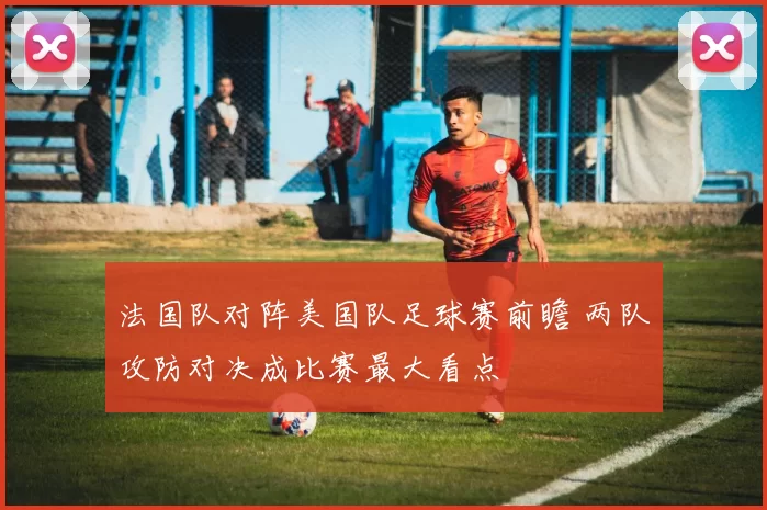 法国队对阵美国队足球赛前瞻 两队攻防对决成比赛最大看点