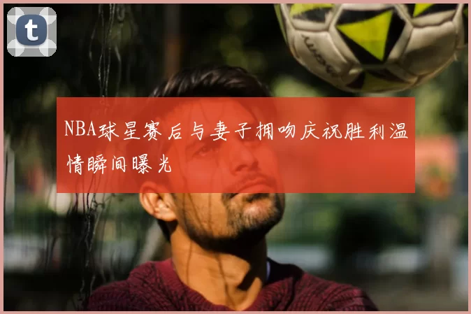 NBA球星赛后与妻子拥吻庆祝胜利温情瞬间曝光