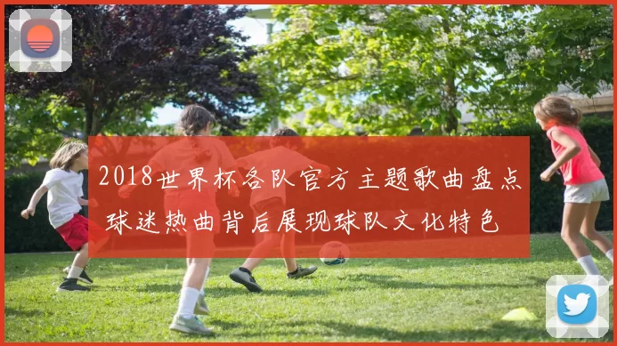 2018世界杯各队官方主题歌曲盘点 球迷热曲背后展现球队文化特色