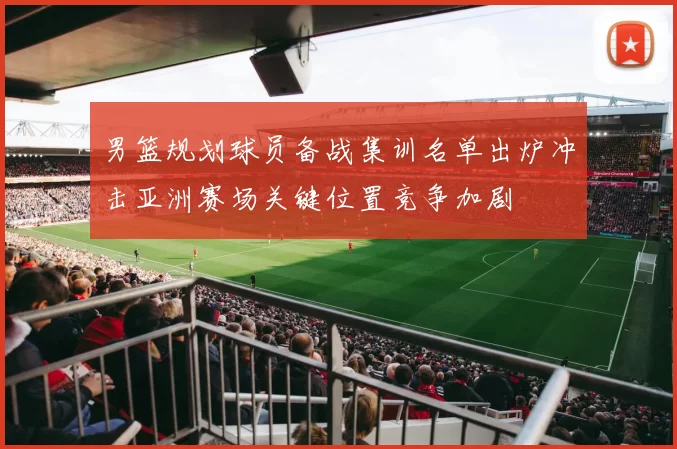 男篮规划球员备战集训名单出炉冲击亚洲赛场关键位置竞争加剧