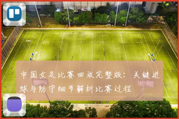 中国女足比赛回放完整版：关键进球与防守细节解析比赛过程