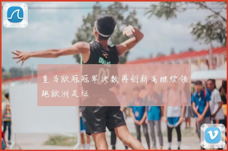 皇马欧冠冠军次数再创新高继续领跑欧洲足坛