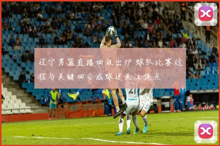 辽宁男篮直播回放出炉 球队比赛过程与关键回合成球迷关注焦点