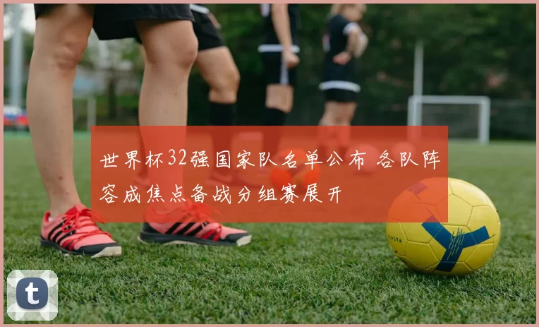 世界杯32强国家队名单公布 各队阵容成焦点备战分组赛展开