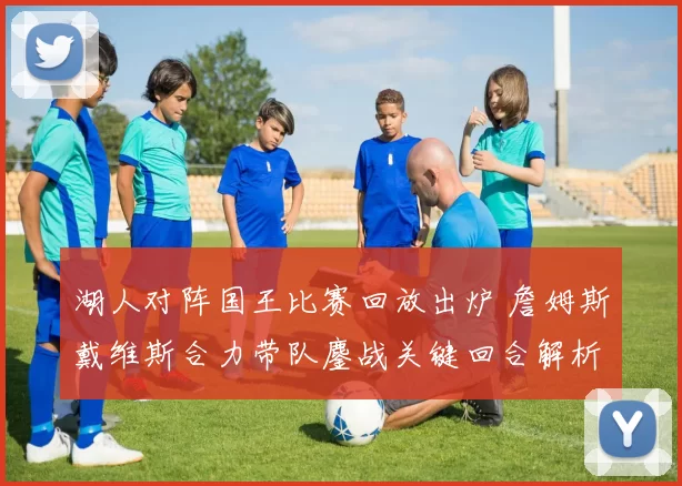 湖人对阵国王比赛回放出炉 詹姆斯戴维斯合力带队鏖战关键回合解析